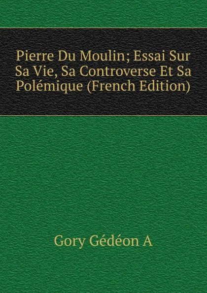 Обложка книги Pierre Du Moulin; Essai Sur Sa Vie, Sa Controverse Et Sa Polemique (French Edition), Gory Gédéon A