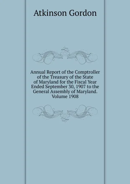 Обложка книги Annual Report of the Comptroller of the Treasury of the State of Maryland for the Fiscal Year Ended September 30, 1907 to the General Assembly of Maryland. Volume 1908, Atkinson Gordon