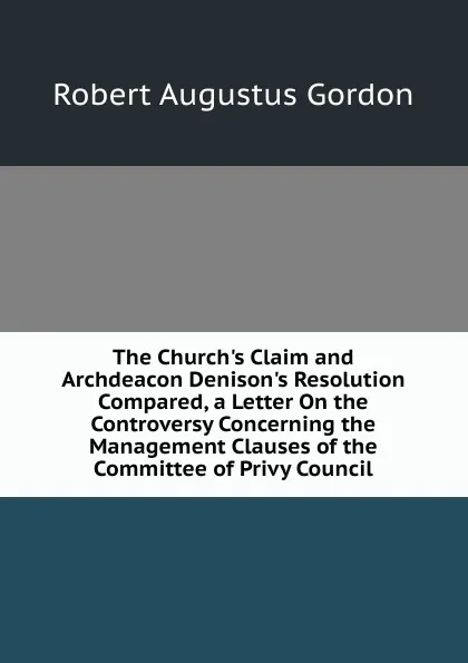 Обложка книги The Church.s Claim and Archdeacon Denison.s Resolution Compared, a Letter On the Controversy Concerning the Management Clauses of the Committee of Privy Council, Robert Augustus Gordon