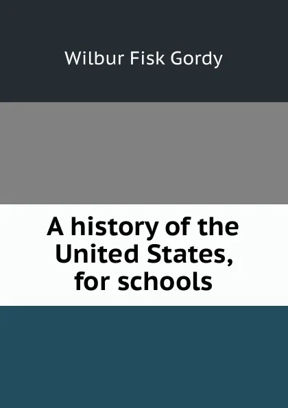 Обложка книги A history of the United States, for schools, Wilbur Fisk Gordy