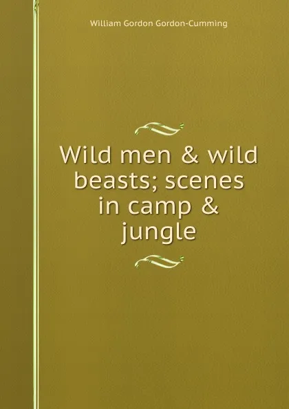 Обложка книги Wild men . wild beasts; scenes in camp . jungle, William Gordon Gordon-Cumming