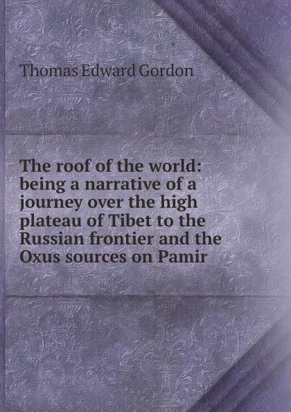 Обложка книги The roof of the world: being a narrative of a journey over the high plateau of Tibet to the Russian frontier and the Oxus sources on Pamir, Thomas Edward Gordon