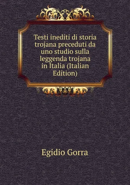 Обложка книги Testi inediti di storia trojana preceduti da uno studio sulla leggenda trojana in Italia (Italian Edition), Egidio Gorra