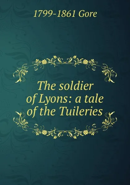 Обложка книги The soldier of Lyons: a tale of the Tuileries, 1799-1861 Gore