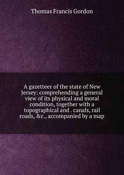 Обложка книги A gazetteer of the state of New Jersey: comprehending a general view of its physical and moral condition, together with a topographical and . canals, rail roads, .c., accompanied by a map, Thomas Francis Gordon