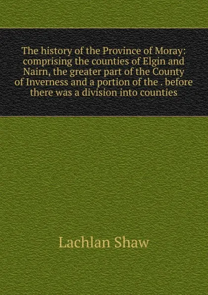 Обложка книги The history of the Province of Moray: comprising the counties of Elgin and Nairn, the greater part of the County of Inverness and a portion of the . before there was a division into counties, Lachlan Shaw