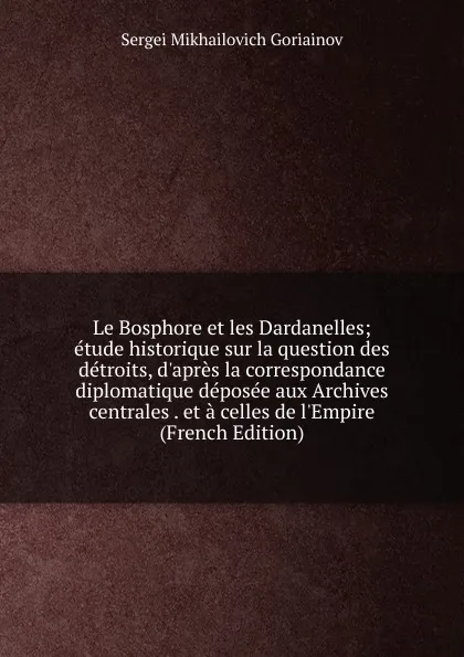 Обложка книги Le Bosphore et les Dardanelles; etude historique sur la question des detroits, d.apres la correspondance diplomatique deposee aux Archives centrales . et a celles de l.Empire (French Edition), Sergei Mikhailovich Goriainov