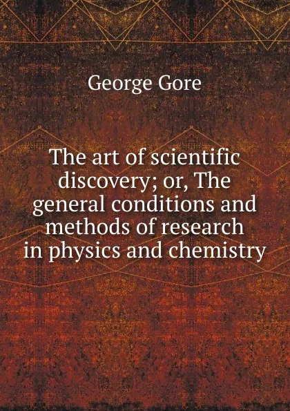 Обложка книги The art of scientific discovery; or, The general conditions and methods of research in physics and chemistry, George Gore