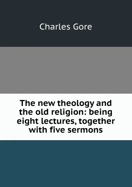 Обложка книги The new theology and the old religion: being eight lectures, together with five sermons, Charles Gore