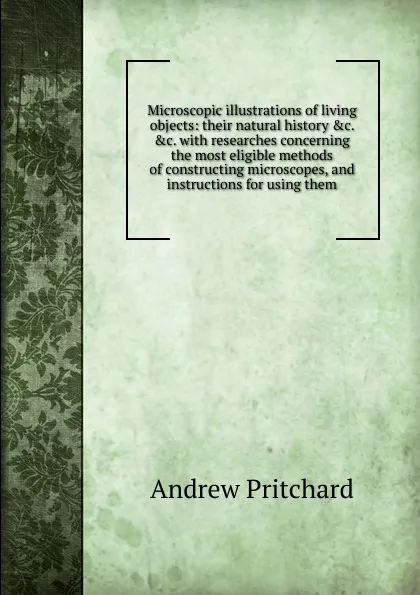 Обложка книги Microscopic illustrations of living objects: their natural history .c. .c. with researches concerning the most eligible methods of constructing microscopes, and instructions for using them, Andrew Pritchard