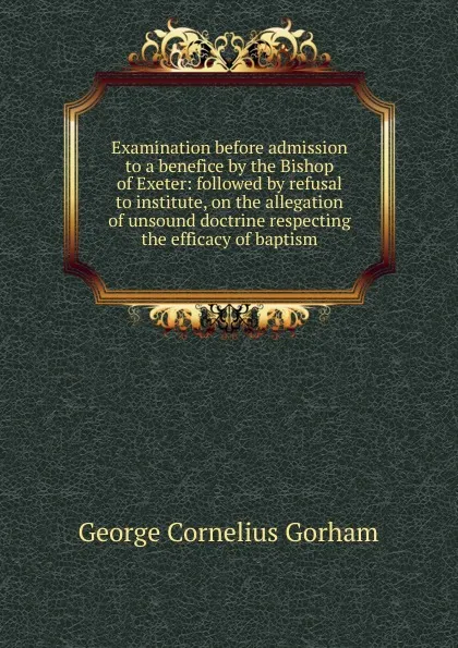 Обложка книги Examination before admission to a benefice by the Bishop of Exeter: followed by refusal to institute, on the allegation of unsound doctrine respecting the efficacy of baptism, George Cornelius Gorham