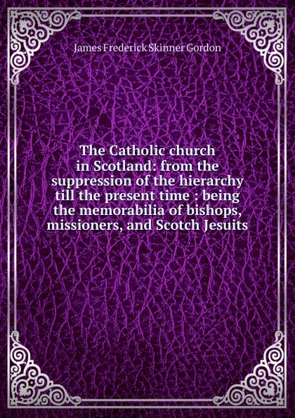 Обложка книги The Catholic church in Scotland: from the suppression of the hierarchy till the present time : being the memorabilia of bishops, missioners, and Scotch Jesuits, James Frederick Skinner Gordon