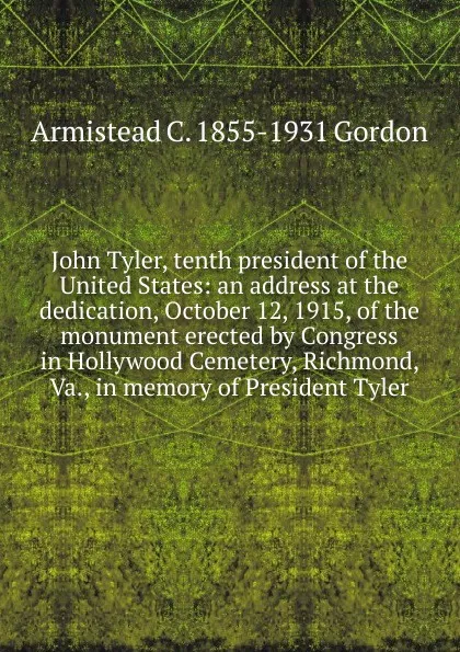 Обложка книги John Tyler, tenth president of the United States: an address at the dedication, October 12, 1915, of the monument erected by Congress in Hollywood Cemetery, Richmond, Va., in memory of President Tyler, Armistead C. 1855-1931 Gordon