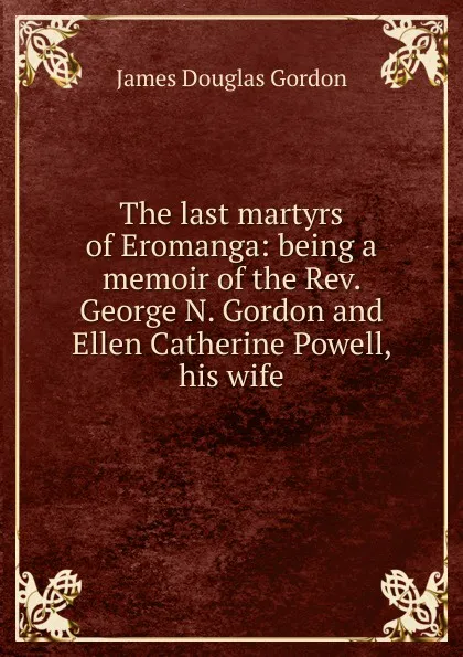 Обложка книги The last martyrs of Eromanga: being a memoir of the Rev. George N. Gordon and Ellen Catherine Powell, his wife, James Douglas Gordon