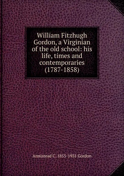 Обложка книги William Fitzhugh Gordon, a Virginian of the old school: his life, times and contemporaries (1787-1858), Armistead C. 1855-1931 Gordon