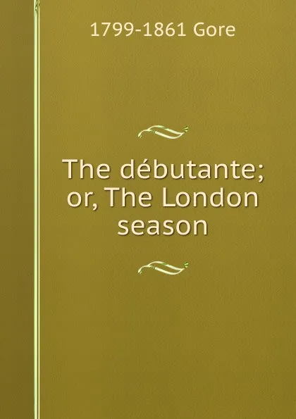 Обложка книги The debutante; or, The London season, 1799-1861 Gore