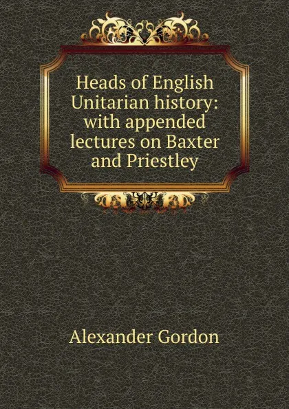 Обложка книги Heads of English Unitarian history: with appended lectures on Baxter and Priestley, Alexander Gordon