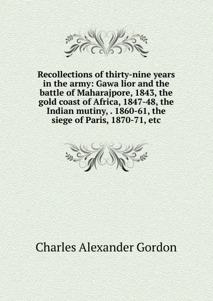 Обложка книги Recollections of thirty-nine years in the army: Gawa lior and the battle of Maharajpore, 1843, the gold coast of Africa, 1847-48, the Indian mutiny, . 1860-61, the siege of Paris, 1870-71, etc., Charles Alexander Gordon