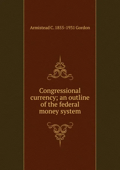 Обложка книги Congressional currency; an outline of the federal money system, Armistead C. 1855-1931 Gordon