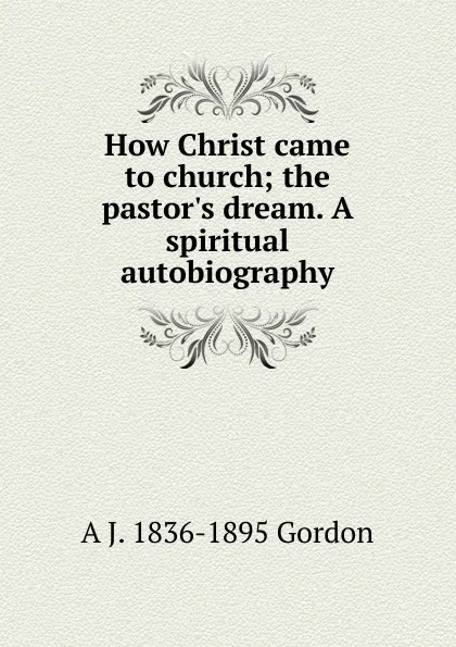 Обложка книги How Christ came to church; the pastor.s dream. A spiritual autobiography, A. J. Gordon