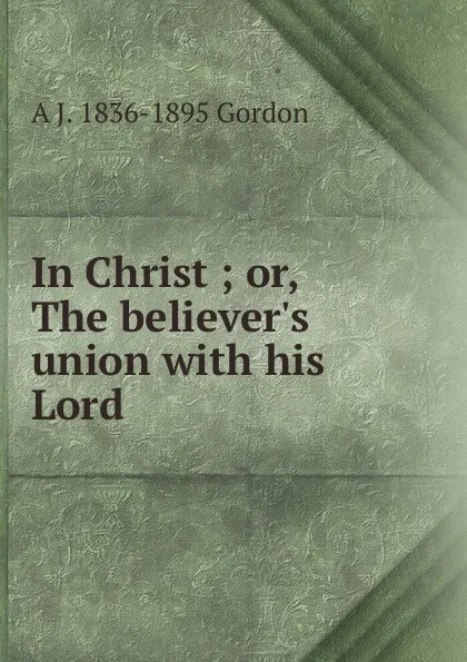 Обложка книги In Christ ; or, The believer.s union with his Lord, A. J. Gordon