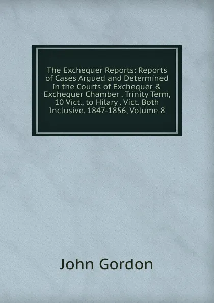 Обложка книги The Exchequer Reports: Reports of Cases Argued and Determined in the Courts of Exchequer . Exchequer Chamber . Trinity Term, 10 Vict., to Hilary . Vict. Both Inclusive. 1847-1856, Volume 8, John Gordon