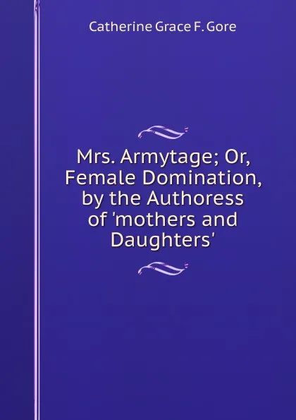 Обложка книги Mrs. Armytage; Or, Female Domination, by the Authoress of .mothers and Daughters.., Catherine Grace F. Gore