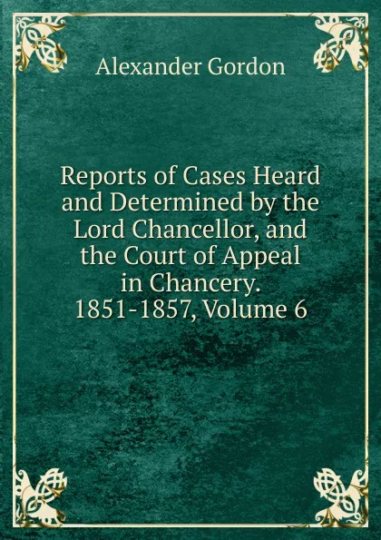 Обложка книги Reports of Cases Heard and Determined by the Lord Chancellor, and the Court of Appeal in Chancery. 1851-1857, Volume 6, Alexander Gordon