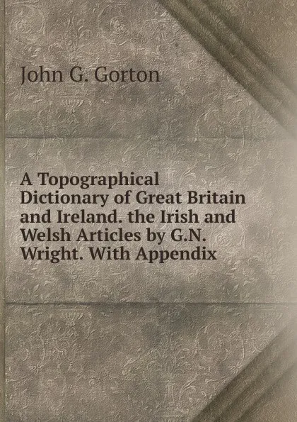 Обложка книги A Topographical Dictionary of Great Britain and Ireland. the Irish and Welsh Articles by G.N. Wright. With Appendix, John G. Gorton