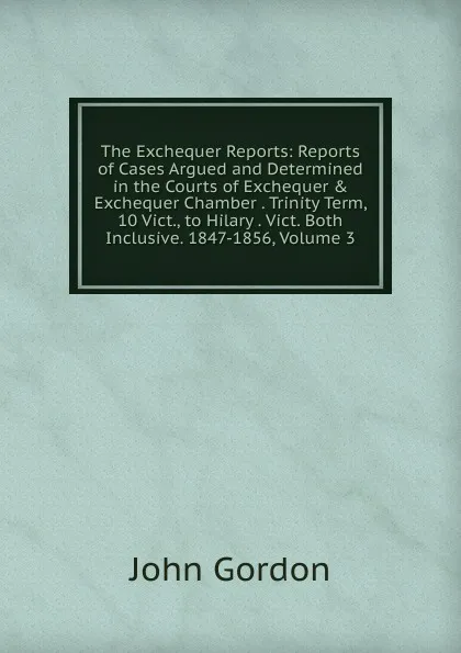 Обложка книги The Exchequer Reports: Reports of Cases Argued and Determined in the Courts of Exchequer . Exchequer Chamber . Trinity Term, 10 Vict., to Hilary . Vict. Both Inclusive. 1847-1856, Volume 3, John Gordon