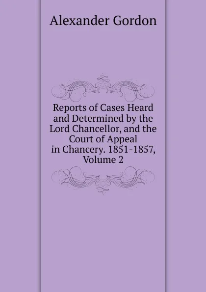 Обложка книги Reports of Cases Heard and Determined by the Lord Chancellor, and the Court of Appeal in Chancery. 1851-1857, Volume 2, Alexander Gordon