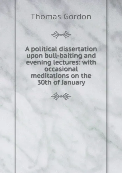 Обложка книги A political dissertation upon bull-baiting and evening lectures: with occasional meditations on the 30th of January, Thomas Gordon