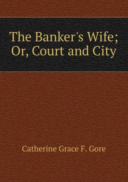 Обложка книги The Banker.s Wife; Or, Court and City, Catherine Grace F. Gore