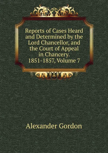 Обложка книги Reports of Cases Heard and Determined by the Lord Chancellor, and the Court of Appeal in Chancery. 1851-1857, Volume 7, Alexander Gordon