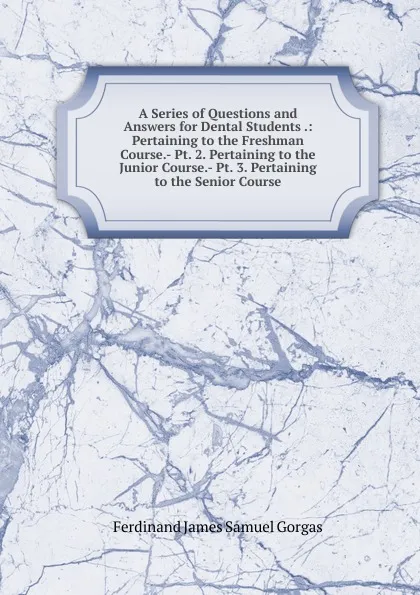 Обложка книги A Series of Questions and Answers for Dental Students .: Pertaining to the Freshman Course.- Pt. 2. Pertaining to the Junior Course.- Pt. 3. Pertaining to the Senior Course, Ferdinand James Samuel Gorgas