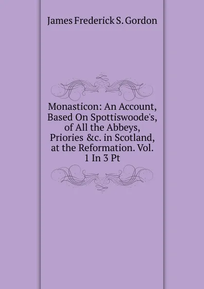 Обложка книги Monasticon: An Account, Based On Spottiswoode.s, of All the Abbeys, Priories .c. in Scotland, at the Reformation. Vol. 1 In 3 Pt, James Frederick S. Gordon