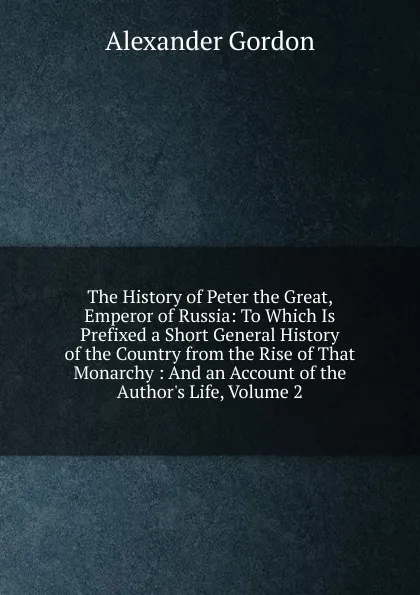 Обложка книги The History of Peter the Great, Emperor of Russia: To Which Is Prefixed a Short General History of the Country from the Rise of That Monarchy : And an Account of the Author.s Life, Volume 2, Alexander Gordon