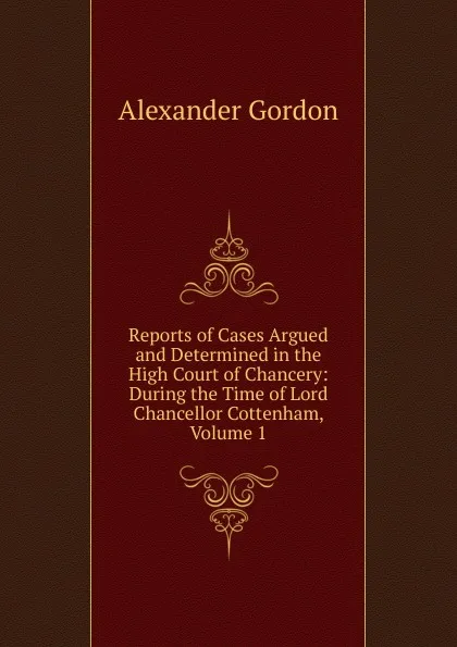 Обложка книги Reports of Cases Argued and Determined in the High Court of Chancery: During the Time of Lord Chancellor Cottenham, Volume 1, Alexander Gordon