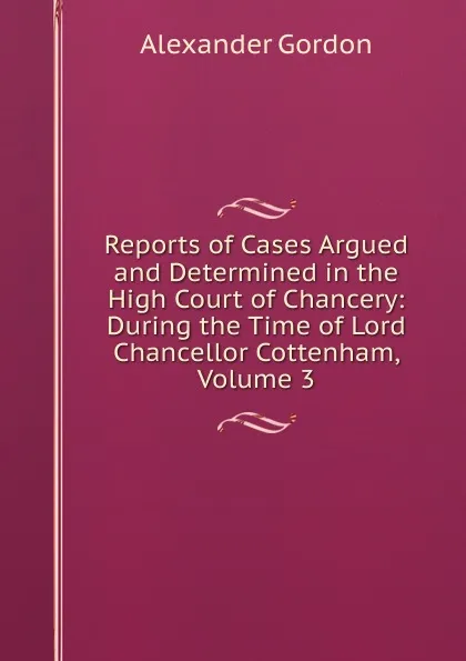 Обложка книги Reports of Cases Argued and Determined in the High Court of Chancery: During the Time of Lord Chancellor Cottenham, Volume 3, Alexander Gordon