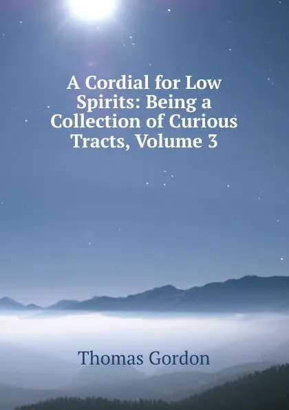 Обложка книги A Cordial for Low Spirits: Being a Collection of Curious Tracts, Volume 3, Thomas Gordon