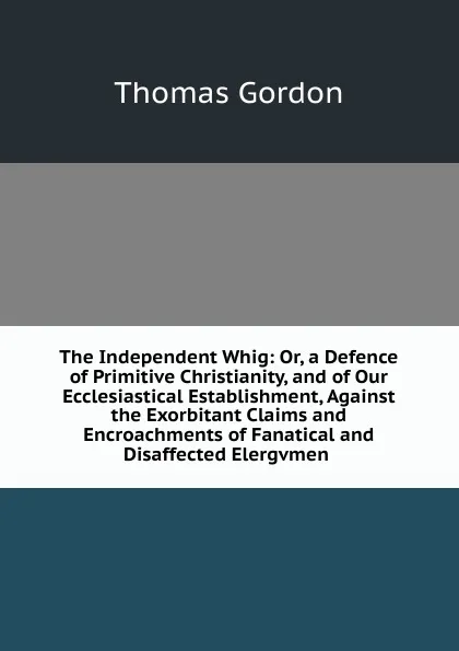 Обложка книги The Independent Whig: Or, a Defence of Primitive Christianity, and of Our Ecclesiastical Establishment, Against the Exorbitant Claims and Encroachments of Fanatical and Disaffected Elergvmen ., Thomas Gordon