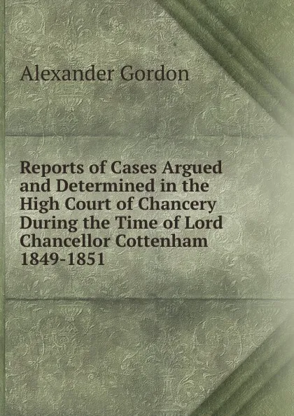 Обложка книги Reports of Cases Argued and Determined in the High Court of Chancery During the Time of Lord Chancellor Cottenham 1849-1851, Alexander Gordon