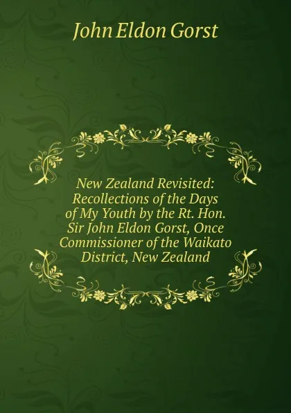 Обложка книги New Zealand Revisited: Recollections of the Days of My Youth by the Rt. Hon. Sir John Eldon Gorst, Once Commissioner of the Waikato District, New Zealand, John Eldon Gorst