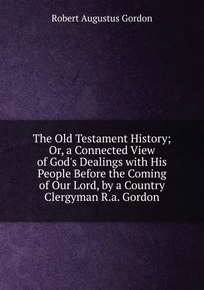 Обложка книги The Old Testament History; Or, a Connected View of God.s Dealings with His People Before the Coming of Our Lord, by a Country Clergyman R.a. Gordon., Robert Augustus Gordon