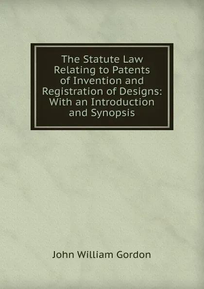 Обложка книги The Statute Law Relating to Patents of Invention and Registration of Designs: With an Introduction and Synopsis, John William Gordon