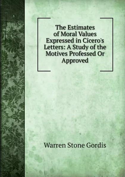 Обложка книги The Estimates of Moral Values Expressed in Cicero.s Letters: A Study of the Motives Professed Or Approved, Warren Stone Gordis