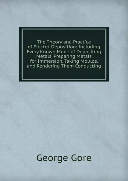 Обложка книги The Theory and Practice of Electro-Deposition: Including Every Known Mode of Depositing Metals, Preparing Metals for Immersion, Taking Moulds, and Rendering Them Conducting, George Gore