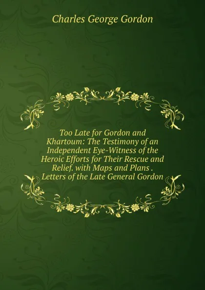 Обложка книги Too Late for Gordon and Khartoum: The Testimony of an Independent Eye-Witness of the Heroic Efforts for Their Rescue and Relief. with Maps and Plans . Letters of the Late General Gordon, Charles George Gordon