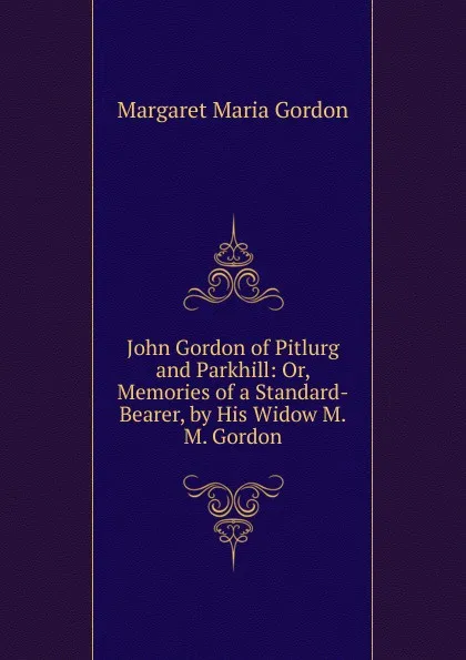 Обложка книги John Gordon of Pitlurg and Parkhill: Or, Memories of a Standard-Bearer, by His Widow M.M. Gordon., Margaret Maria Gordon