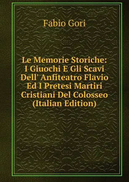 Обложка книги Le Memorie Storiche: I Giuochi E Gli Scavi Dell. Anfiteatro Flavio Ed I Pretesi Martiri Cristiani Del Colosseo (Italian Edition), Fabio Gori